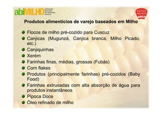 Produtos alimentícios de varejo baseados em Milho

 Flocos de milho pré-cozido para Cuscuz
 Canjicas (Mugunzá, Canjica branca, Milho Picado,
 etc.)
 Canjiquinhas
 Xerém
 Farinhas finas, médias, grossas (Fubás)
 Corn flakes
 Produtos (principalmente farinhas) pré-cozidos (Baby
 Food)
 Farinhas extrusadas com alta absorção de água para
 produtos instantâneos
 Pipoca Doce
 Óleo refinado de milho
 