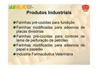 Produtos Industriais

Farinhas pré-cozidas para fundição
Farinhas modificadas para adesivos de
placas divisórias
Farinhas pré-cozidas para controle de
lama de perfuração de petróleo
Farinhas modificadas para adesivos de
papel e papelão
Industria Farmacêutica Veterinária
 