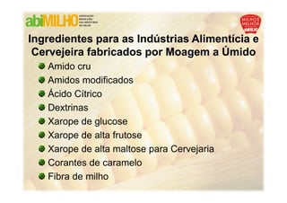 Ingredientes para as Indústrias Alimentícia e
 Cervejeira fabricados por Moagem a Úmido
   Amido cru
   Amidos modificados
   Ácido Cítrico
   Dextrinas
   Xarope de glucose
   Xarope de alta frutose
   Xarope de alta maltose para Cervejaria
   Corantes de caramelo
   Fibra de milho
 