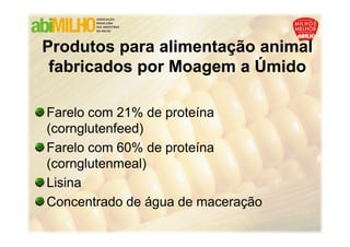 Produtos para alimentação animal
 fabricados por Moagem a Úmido

Farelo com 21% de proteína
(cornglutenfeed)
Farelo com 60% de proteína
(cornglutenmeal)
Lisina
Concentrado de água de maceração
 