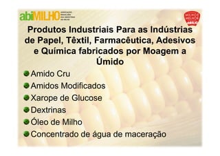 Produtos Industriais Para as Indústrias
de Papel, Têxtil, Farmacêutica, Adesivos
  e Química fabricados por Moagem a
                  Úmido
 Amido Cru
 Amidos Modificados
 Xarope de Glucose
 Dextrinas
 Óleo de Milho
 Concentrado de água de maceração
 