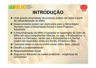INTRODUÇÃO
                INTRODUÇÃO
Uma grande diversidade de produtos podem ser feitos a partir
da Industrialização do Milho.
Esses produtos podem ser destinados para a Alimentação
Humana, para a Alimentação Animal e para Produtos
Industriais.
A Industrialização do Milho é baseada na separação do Grão do
Milho em seus componentes básicos, ou seja, o Endosperma, o
Germe e o Pericarpo, sendo que o Endosperma e o Germe
podem ser separados ainda em Amido, Proteína e Óleo.
Consumo direto in natura (milho verde, milho doce, pipoca)
Desafio a sustentabilidade
Responsabilidade social
Segurança alimentar na cadeia produtiva – exigências do
consumidor
 