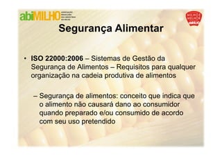 Segurança Alimentar

• ISO 22000:2006 – Sistemas de Gestão da
  Segurança de Alimentos – Requisitos para qualquer
  organização na cadeia produtiva de alimentos

  – Segurança de alimentos: conceito que indica que
    o alimento não causará dano ao consumidor
    quando preparado e/ou consumido de acordo
    com seu uso pretendido
 