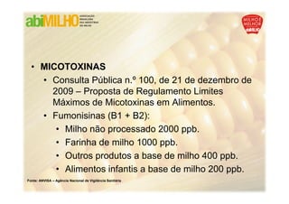 • MICOTOXINAS
    • Consulta Pública n.º 100, de 21 de dezembro de
      2009 – Proposta de Regulamento Limites
      Máximos de Micotoxinas em Alimentos.
    • Fumonisinas (B1 + B2):
       • Milho não processado 2000 ppb.
       • Farinha de milho 1000 ppb.
       • Outros produtos a base de milho 400 ppb.
       • Alimentos infantis a base de milho 200 ppb.
Fonte: ANVISA – Agência Nacional de Vigilância Sanitária
 