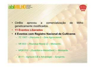 • CtnBio aprovou a comercialização de Milho
  geneticamente modificados.
• 11 Eventos Liberados
• 4 Eventos com Registro Nacional de Cultivares
  – TC 1507 – (Herculex I) – Dow Agroscience.

  – NK 603 – (Roundup Ready 2) – Monsanto.

  – MON 810 – (Guardian e MaizeGard ) – Monsanto.

  – Bt 11 – Agrisure CB e Advantage) – Syngenta.
 