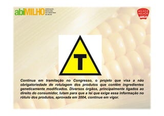 Continua em tramitação no Congresso, o projeto que visa a não
obrigatoriedade de rotulagem dos produtos que contêm ingredientes
geneticamente modificados. Diversos órgãos, principalmente ligados ao
direito do consumidor, lutam para que a lei que exige essa informação no
rótulo dos produtos, aprovada em 2004, continue em vigor.
 
