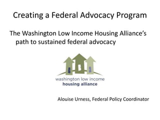 Creating a Federal Advocacy Program The Washington Low Income Housing Alliance’s path to sustained federal advocacy 							Alouise Urness, Federal Policy Coordinator 