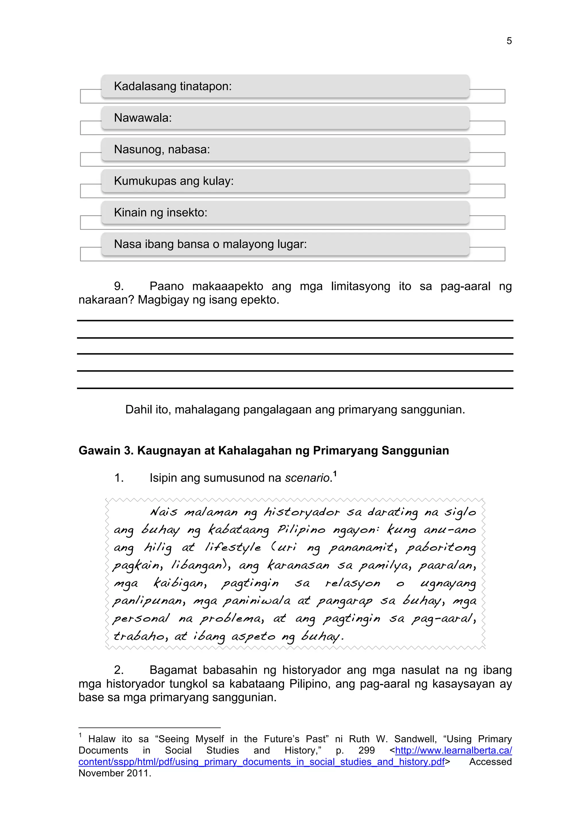 5
9. Paano makaaapekto ang mga limitasyong ito sa pag-aaral ng
nakaraan? Magbigay ng isang epekto.
Dahil ito, mahalagang pangalagaan ang primaryang sanggunian.
Gawain 3. Kaugnayan at Kahalagahan ng Primaryang Sanggunian
1. Isipin ang sumusunod na scenario.1
Nais malaman ng historyador sa darating na siglo
ang buhay ng kabataang Pilipino ngayon: kung anu-ano
ang hilig at lifestyle (uri ng pananamit, paboritong
pagkain, libangan), ang karanasan sa pamilya, paaralan,
mga kaibigan, pagtingin sa relasyon o ugnayang
panlipunan, mga paniniwala at pangarap sa buhay, mga
personal na problema, at ang pagtingin sa pag-aaral,
trabaho, at ibang aspeto ng buhay.
2. Bagamat babasahin ng historyador ang mga nasulat na ng ibang
mga historyador tungkol sa kabataang Pilipino, ang pag-aaral ng kasaysayan ay
base sa mga primaryang sanggunian.
1
Halaw ito sa “Seeing Myself in the Future’s Past” ni Ruth W. Sandwell, “Using Primary
Documents in Social Studies and History,” p. 299 <http://www.learnalberta.ca/
content/sspp/html/pdf/using_primary_documents_in_social_studies_and_history.pdf> Accessed
November 2011.
Kadalasang tinatapon:
Nawawala:
Nasunog, nabasa:
Kumukupas ang kulay:
Kinain ng insekto:
Nasa ibang bansa o malayong lugar:
 