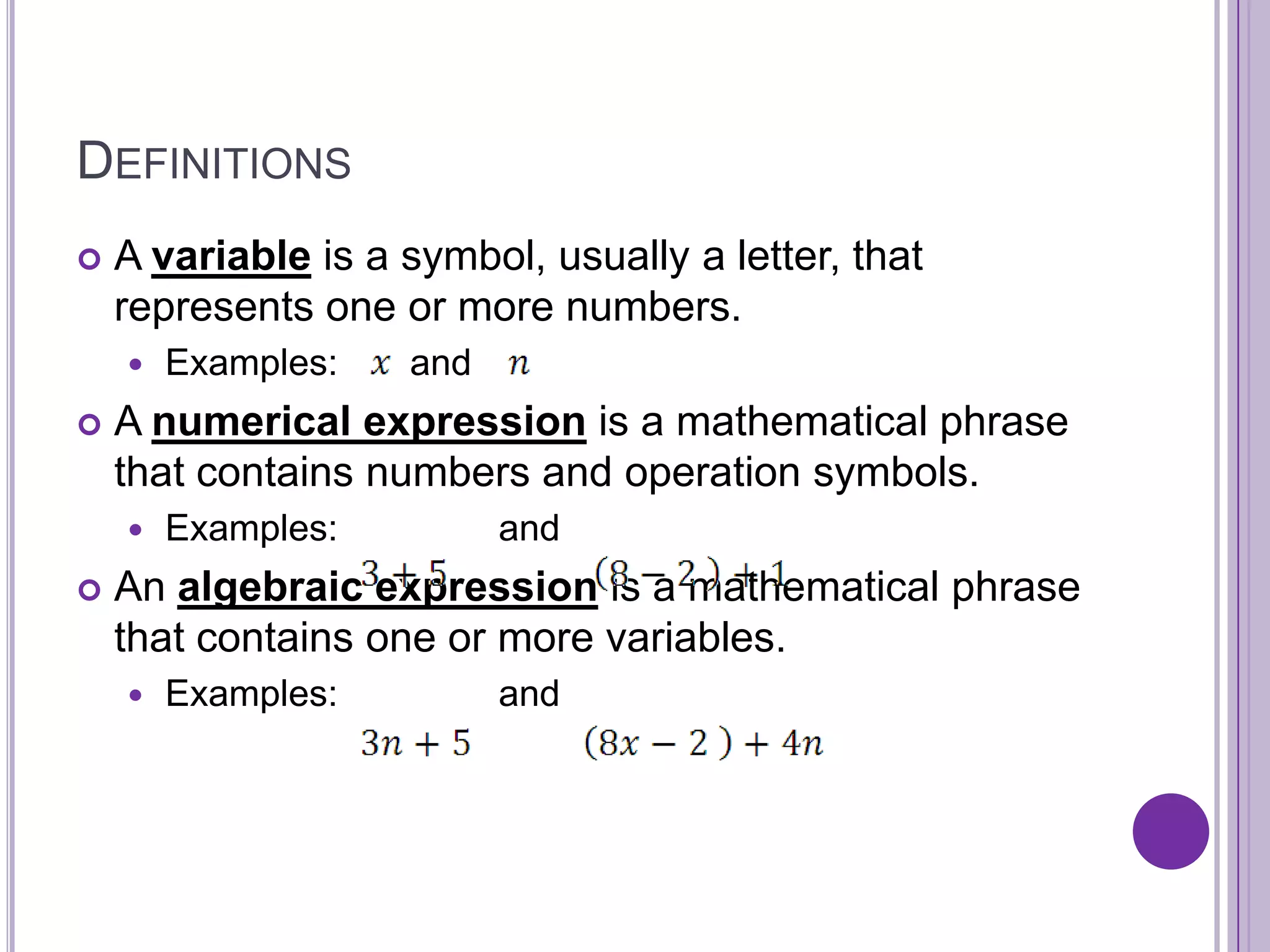 DefinitionsA variable is a symbol, usually a letter, that represents one or more numbers.Examples:       and  A numerical expression is a mathematical phrase that contains numbers and operation symbols.Examples:  	    and An algebraic expression is a mathematical phrase that contains one or more variables.Examples:	    and 