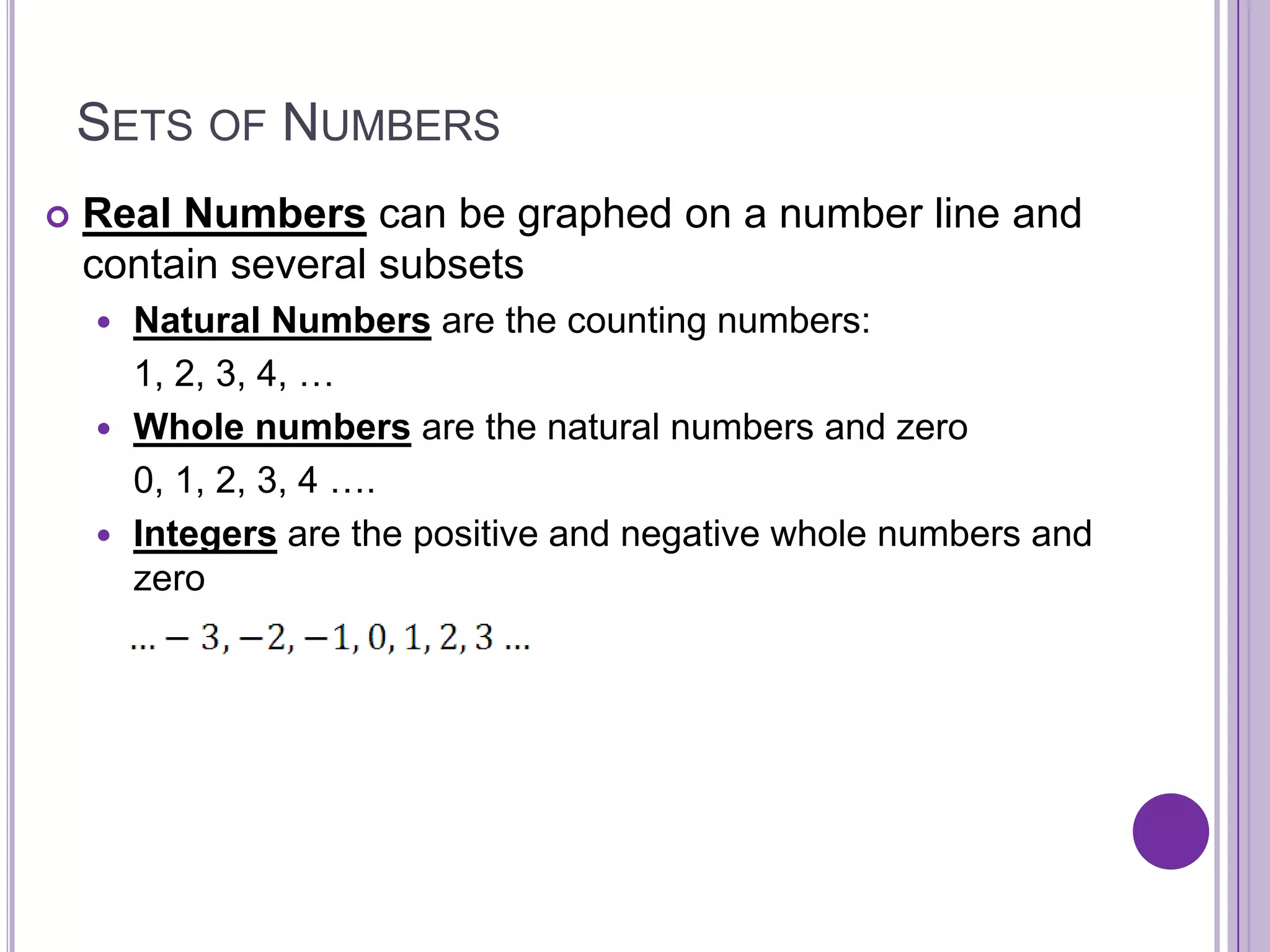 Sets of NumbersReal Numbers can be graphed on a number line and contain several subsetsNatural Numbersare the counting numbers: 	1, 2, 3, 4, …Whole numbersare the natural numbers and zero	0, 1, 2, 3, 4 ….Integers are the positive and negative whole numbers and zero