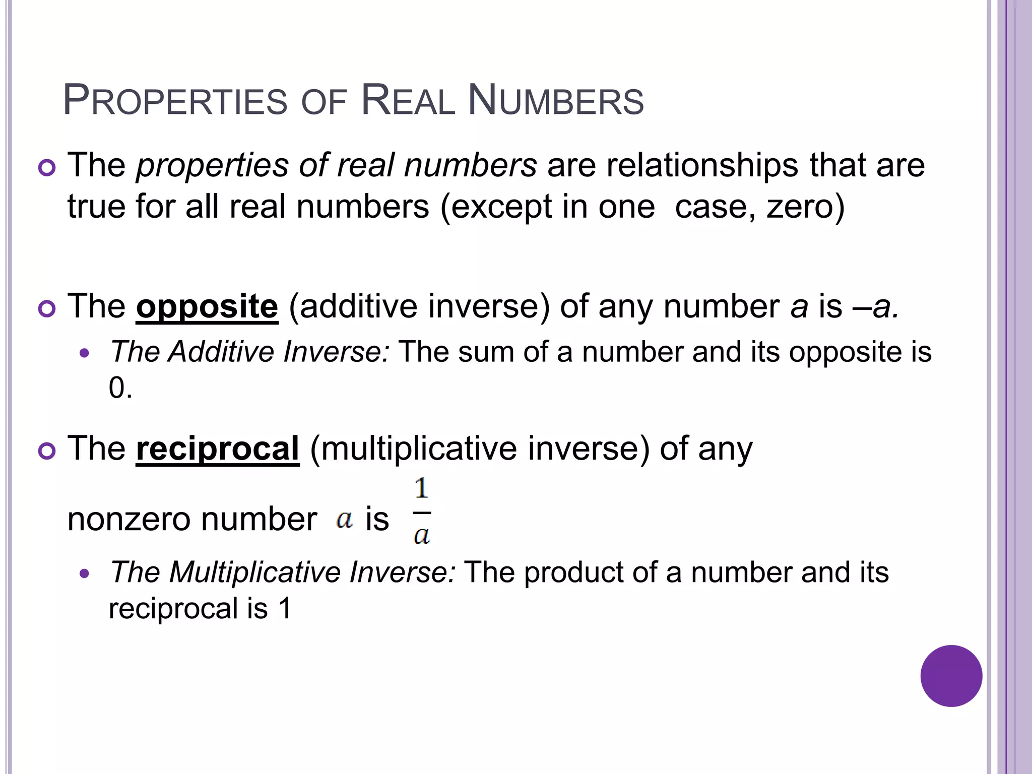 Properties of Real NumbersThe properties of real numbers are relationships that are true for all real numbers (except in one  case, zero)The opposite (additive inverse) of any number a is –a. The Additive Inverse: The sum of a number and its opposite is 0.Thereciprocal (multiplicative inverse) of any 	nonzero number     is  The Multiplicative Inverse: The product of a number and its reciprocal is 1