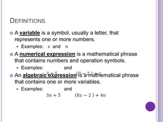 DEFINITIONS
   A variable is a symbol, usually a letter, that
    represents one or more numbers.
       Examples:   and
   A numerical expression is a mathematical phrase
    that contains numbers and operation symbols.
       Examples:         and
   An algebraic expression is a mathematical phrase
    that contains one or more variables.
       Examples:         and
 