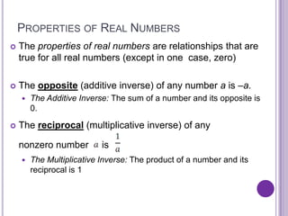 PROPERTIES OF REAL NUMBERS
   The properties of real numbers are relationships that are
    true for all real numbers (except in one case, zero)

   The opposite (additive inverse) of any number a is –a.
       The Additive Inverse: The sum of a number and its opposite is
        0.

   The reciprocal (multiplicative inverse) of any

    nonzero number         is
       The Multiplicative Inverse: The product of a number and its
        reciprocal is 1
 