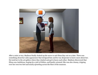 After a raise or two, Madison finally choked up the nerve to ask Elissa Ray out on a date. There was
something about her calm appearance that intrigued him and he was desperate to know more about her.
He took her to the art gallery where they chatted and got to know each other. Madison discovered that
Elissa was Ambitious, hoping for a job in Politics, and family-oriented. She was also clumsy, tripping
over her own two feet and nearly sprawling across the floor of the museum.
 