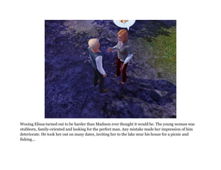 Wooing Elissa turned out to be harder than Madison ever thought it would be. The young woman was
stubborn, family-oriented and looking for the perfect man. Any mistake made her impression of him
deteriorate. He took her out on many dates, inviting her to the lake near his house for a picnic and
fishing...
 