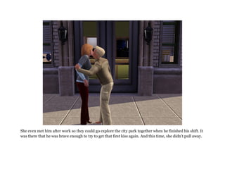 She even met him after work so they could go explore the city park together when he finished his shift. It
was there that he was brave enough to try to get that first kiss again. And this time, she didn't pull away.
 