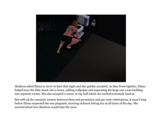 Madison asked Elissa to move in later that night and she quickly accepted. As they lived together, Elissa
helped turn the little shack into a home, adding wallpaper and separating the large one room building
into separate rooms. She also accepted a career at city hall which she worked extremely hard at.

But with all the romantic tension between them and promotion and pay raise celebrations, it wasn't long
before Elissa suspected she was pregnant, morning sickness hitting her at all times of the day. She
worried about how Madison would take the news
 