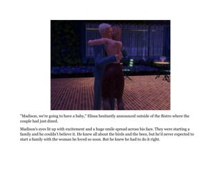 "Madison, we're going to have a baby," Elissa hesitantly announced outside of the Bistro where the
couple had just dined.

Madison's eyes lit up with excitement and a huge smile spread across his face. They were starting a
family and he couldn't believe it. He knew all about the birds and the bees, but he'd never expected to
start a family with the woman he loved so soon. But he knew he had to do it right.
 