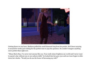 Getting down on one knee, Madison pulled the small diamond ring from his pocket. He'd been carrying
it around for weeks just waiting for the perfect time to pop the question. He couldn't imagine anything
more perfect than right now.

"Elissa Marie Ray, I've never met anyone like you. Your smile alone brightens my world and I never want
to spend a day without you or our unborn child," he looked into her grey eyes and saw tears begin to slide
down her cheeks. "Would you do me the honor of becoming my wife?"
 