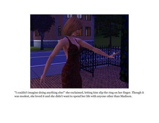 "I couldn't imagine doing anything else!" she exclaimed, letting him slip the ring on her finger. Though it
was modest, she loved it and she didn't want to spend her life with anyone other than Madison.
 