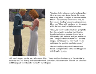"Madison Andrew Greene, you have changed my
                                                     life in so many ways. From the first day you set
                                                     foot on my porch, I thought 'he could be the one.'
                                                     I know I wasn't an easy one to chase after, but
                                                     here we are, standing here exchanging our vows.
                                                     I love you," Elissa said, a smile on her face as she
                                                     slid a platinum band on Madison's finger.

                                                     "Elissa, my sweet beauty, I'm always going to be
                                                     here for our family no matter what the cost.
                                                     Growing up in the orphanage, I never had a
                                                     family of my own, and now with you, I can start
                                                     one. I love you with all my heart and I couldn't
                                                     imagine marrying anyone else. Thank you for
                                                     making me the happiest man in the world."

                                                     The small audience applauded as the couple
                                                     kissed, sealing their fate with a life of happiness
                                                     and struggles to come.



Well, that’s chapter one for you! What’d you think? I know Madison didn’t marry a Townie/NPC or
anything, but I like making Sims a little too much. Comments and constructive criticism are welcomed
and I hope you’ll come back for more of A Cop’s Legacy.
 