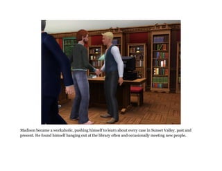 Madison became a workaholic, pushing himself to learn about every case in Sunset Valley, past and
present. He found himself hanging out at the library often and occasionally meeting new people.
 