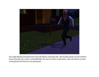One night Madison headed home from the library extremely late. His humble abode was the farthest
home from the city, next to a beautiful lake. He was in a hurry to get home, when he heard a scream
coming from the house he was passing by.
 