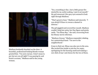 "Yes, everything is fine. Just a little grease fire
                                                  started by my awful cooking. I put it out myself,"
                                                  the girl answered. Her grey eyes seemed to look
                                                  right through Madison.

                                                  "That's great to hear," Madison said sincerely. "I
                                                  was afraid I'd have to rescue a damsel in
                                                  distress."

                                                  The girl giggled and covered her mouth. Madison
                                                  couldn't help but notice her fine figure and pretty
                                                  smile. "I'm Elissa Ray," she said, recovering from
                                                  his Disney movie reference.

                                                  "Madison Greene," Madison responded, shaking
                                                  her outstretched hand. "I'm new to the
                                                  neighborhood."

                                                  Come to find out, Elissa was also new to the area.
                                                  She invited him inside to join her for super,
Madison hesitantly knocked on the door. A
                                                  apologizing for the burning smell and making a
beautiful, professional looking blonde woman
                                                  new dish of mac' and cheese for the two of them.
greeted him. "I'm sorry ma'am. I don't mean to
pry but are you all right? I was passing by and
heard a scream," Madison said to the young
woman.
 