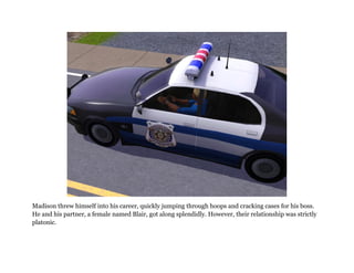 Madison threw himself into his career, quickly jumping through hoops and cracking cases for his boss.
He and his partner, a female named Blair, got along splendidly. However, their relationship was strictly
platonic.
 