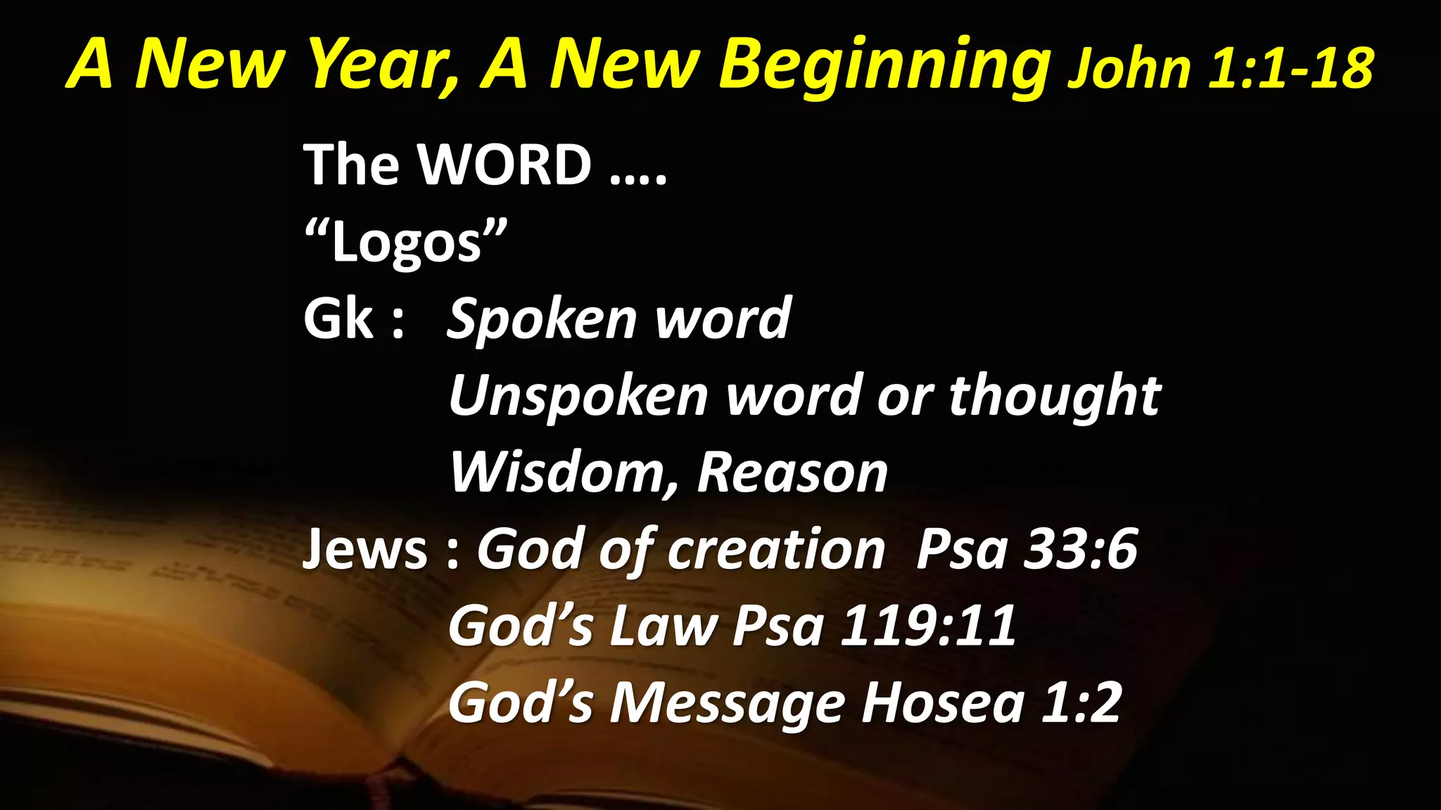 The WORD ….
“Logos”
Gk : Spoken word
Unspoken word or thought
Wisdom, Reason
Jews : God of creation Psa 33:6
God’s Law Psa 119:11
God’s Message Hosea 1:2
A New Year, A New Beginning John 1:1-18
 