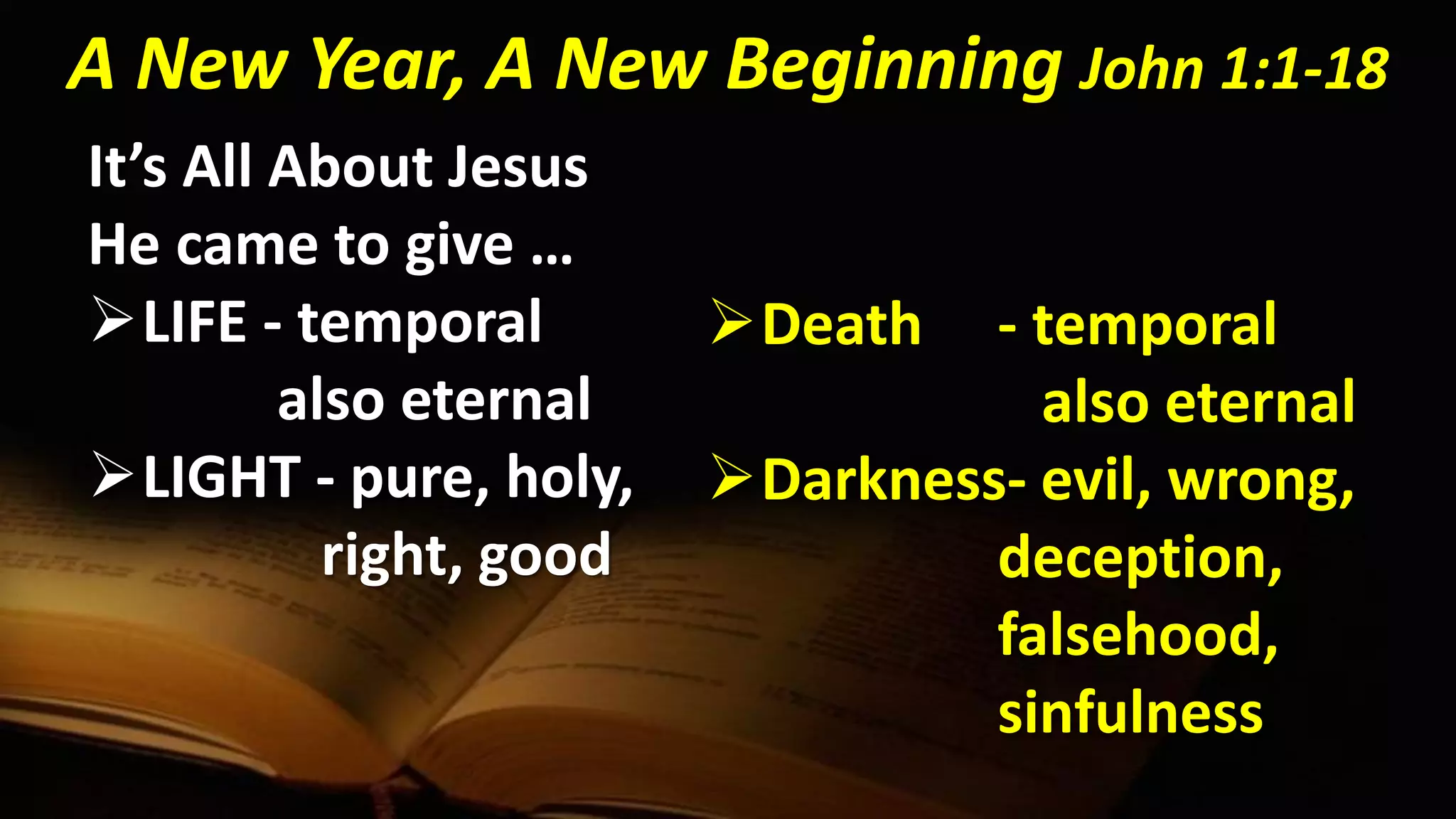 It’s All About Jesus
He came to give …
LIFE - temporal
also eternal
LIGHT - pure, holy,
right, good
A New Year, A New Beginning John 1:1-18
Death - temporal
also eternal
Darkness- evil, wrong,
deception,
falsehood,
sinfulness
 