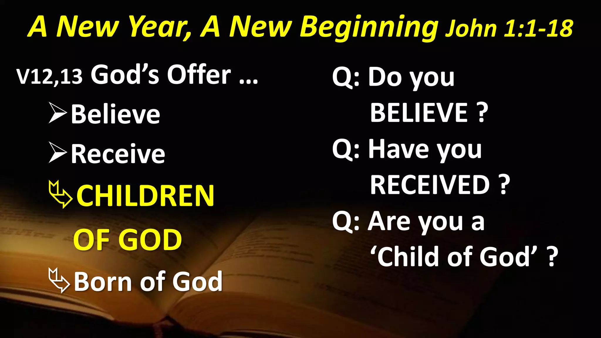 A New Year, A New Beginning John 1:1-18
V12,13 God’s Offer …
Believe
Receive
CHILDREN
OF GOD
Born of God
Q: Do you
BELIEVE ?
Q: Have you
RECEIVED ?
Q: Are you a
‘Child of God’ ?
 