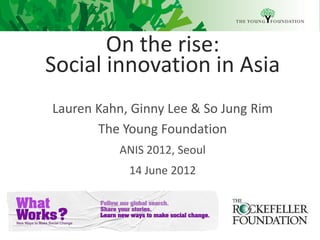 On the rise:
Social innovation in Asia
Lauren Kahn, Ginny Lee & So Jung Rim
       The Young Foundation
          ANIS 2012, Seoul
            14 June 2012
 