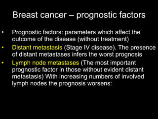Breast cancer – prognostic factors Prognostic factors: parameters which affect the outcome of the disease (without treatment) Distant metastasis  (Stage IV disease). The presence of distant metastases infers the worst prognosis Lymph node metastases  (The most important prognostic factor in those without evident distant metastasis) With increasing numbers of involved lymph nodes the prognosis worsens: 