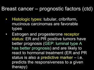 Breast cancer – prognostic factors (ctd) Histologic types : tubular, cribriform, mucinous carcinomas are favorable types Estrogen and progesterone  receptor status : ER and PR positive tumors have better prognosis  ( GEP: luminal type A has better prognosis )  and are likely to react to hormonal treatment (ER and PR status is also a  predictive marker  – i.e. predicts the responsiveness to a given therapy) 