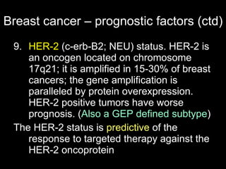 Breast cancer – prognostic factors (ctd) 9.  HER-2  (c-erb-B2; NEU) status. HER-2 is an oncogen located on chromosome 17q21; it is amplified in 15-30% of breast cancers; the gene amplification is paralleled by protein overexpression. HER-2 positive tumors have worse prognosis.  ( Also a GEP defined subtype ) The HER-2 status is  predictive  of the response to targeted therapy against the HER-2 oncoprotein 