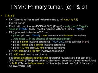 TNM7: Primary tumor: (c)T & pT T & pT   T X : Cannot be assessed  (to be minimized)  ( including R2 ) T0: No tumor Tis: in situ carcinoma (DCIS) (LCIS) (Paget) –  only „pure” Paget’s disease   (TNM7)   (only Paget’s disease without tumor –  TNM6 ) T1 (up to  and inclusive of  2 0 m m);  pT1mi  (pT1mic –  TNM6 ):  1 mm  maximum size  invasive  focus (foci) „ … rare cases … in the absence of noninvasive disease . ” pT1a:  ≤ 5 mm  invasive carcinoma  ( TNM7 UICC   gives definition  in cm ) pT1b:  > 5 mm  and  ≤ 10 mm  invasive carcinoma pT1c:  >10 mm  and  ≤ 20 mm  invasive carcinoma T2:  >2 0   m m  and   ≤  5 0   m m   invasive carcinoma T3:  >5 0   m m   invasive carcinoma T4:  direct extension to chest wall   (pectoral muscles are not part of it)  (T4a) or  skin  (T4b) [skin edema, ulceration, cutaneous satellite nodules] or  both  (T4c) or  inflammatory  carcinoma  (at least one 3rd of the skin to be involved)  (T4d) 