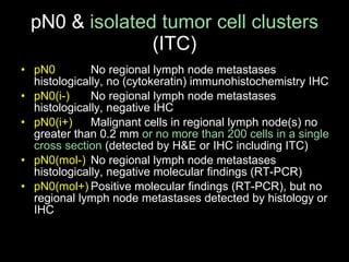 pN0 &  isolated tumor cell clusters  (ITC) pN0 No regional lymph node metastases histologically, no (cytokeratin) immunohistochemistry IHC pN0(i-) No regional lymph node metastases histologically, negative IHC pN0(i+) Malignant cells in regional lymph node(s) no greater than 0.2 mm  or no more than 200   cells   in a single cross section  (detected by H&E or IHC including ITC) pN0(mol-) No regional lymph node metastases histologically, negative molecular findings (RT-PCR) pN0(mol+) Positive molecular findings (RT-PCR), but no regional lymph node metastases detected by histology or IHC 