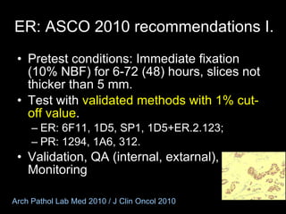 ER:  ASCO 2010 recommendations I. Pretest conditions: Immediate fixation (10% NBF) for 6-72  (48)  hours, slices not thicker than 5 mm. Test with  validated methods with 1% cut-off value . ER: 6F11, 1D5, SP1, 1D5+ER.2.123; PR: 1294, 1A6, 312. Validation, QA (internal, extarnal), Monitoring Arch Pathol Lab Med 2010 / J Clin Oncol 2010 