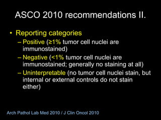 ASCO 2010 recommendations I I . Reporting categories Positive  ( ≥1%  tumor cell nuclei are immunostained) Negative  ( <1%  tumor cell nuclei are immunostained; generally no staining at all) Uninterpretable  (no tumor cell nuclei stain, but internal or external controls do not stain either) Arch Pathol Lab Med 2010 / J Clin Oncol 2010 