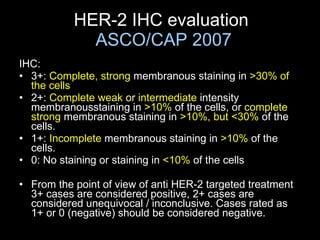 HER-2 IHC evaluation  ASCO/CAP 2007 IHC: 3+:  Complete, strong  membranous staining in  > 30% of the cells 2+:  Complet e  weak  or  intermediate  intensity membranousstaining in  >10%  of the cells, or  complete strong  membranous staining in  >10%, but <30%  of the cells.  1+:  Incomplete  membranous staining in  >10%  of the cells. 0:  No staining or s taining in  <10%  of the cells From the point of view of anti HER-2 targeted treatment 3+ cases are considered positive, 2+ cases are considered unequivocal / inconclusive. Cases rated as 1+ or 0 (negative) should be considered negative. 