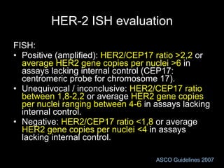 HER-2 ISH evaluation FISH: Positive (amplified):  HER2/CEP17 ratio   >2,2  or  average HER2 gene copies per nuclei >6  in assays lacking internal control (CEP17: centromeric probe for chromosome 17). Unequivocal / inconclusive:  HER2/CEP17 ratio between   1,8-2,2  or average  HER2 gene copies per nuclei   ranging between   4-6  in assays lacking internal control. Negative:  HER2/CEP17 ratio   <1,8  or average  HER2 gene copies per nuclei   <4  in assays lacking internal control. ASCO Guidelines 2007 