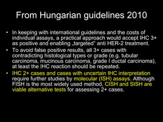 From Hungarian guidelines  2010 In keeping with international guidelines and the costs of individual assays, a practical approach would accept IHC 3+ as positive and enabling „targeted” anti HER-2 treatment.  To avoid false positive results, all 3+ cases with contradicting histological types or grade (e.g. tubular carcinoma, mucinous carcinoma, grade I ductal carcinoma), at least the IHC reaction should be repeated.  IHC   2+ cases and cases with uncert a in IHC interpretation  require further studies by  molecular (ISH) assays.  Although FISH is the most widely used method,  CISH and SISH are viable alternative tests  for assessing 2+ cases. 