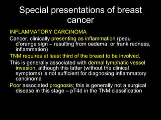 Special presentations of breast cancer INFLAMMATORY CARCINOMA Cancer, clinically  presenting as inflammation  (peau d’orange sign – resulting from oedema; or frank redness, inflammation) TNM requires at least third of the breast to be involved. This is generally associated with  dermal lymphatic vessel invasion , although this latter (without the clinical symptoms )  is not sufficient for diagnosing inflammatory cancinoma Poor  associated  prognosis ; this is generally not a surgical disease in this stage – pT4d in the TNM classification 