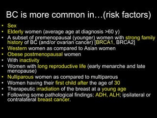 BC is more common in…(risk factors ) Sex Elderly  women (average age at diagnosis >60 y ) A subset of premenopausal (younger) women with  strong family history  of BC (and/or ovarian cancer)  [ BRCA1,  BRCA2] Western  women as compared to Asian women Obese   postmenopausal  women With  inactivity Women with  long reproductive life  (early menarche and late menopause) Nulliparous  women as com p ared to multiparous Women having their  first child after  the age of  30 Therapeutic  irradiation  of the breast at a  young age Following some pathological findings:  ADH, ALH ; ipsilateral or contralateral  breast cancer . 