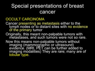 Special presentations of breast cancer OCCULT CARCINOMA Cancer  presenting as metastasis  either to the lymph nodes or to distant sites with  no evidence of  the  primary  tumor Originally, this meant non-palpable tumors with metastases, and such tumors were not so rare. Now this means non-palpable tumors without imaging (mammographic or ultrasound) evidence. (MRI, PET can be further added to imaging modalities) They are rare; many are of  lobular type . 