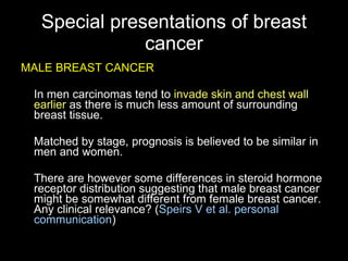 Special presentations of breast cancer MALE BREAST CANCER In men carcinomas tend to  invade skin and chest wall earlier  as there is much less amount of surrounding breast tissue . M atched by stage, prognosis is  believed to be  similar in men and women .  There are however some differences in steroid hormone receptor distribution suggesting that male breast cancer might be somewhat different from female breast cancer. Any clinical relevance?  ( Speirs V et al. personal communication ) 