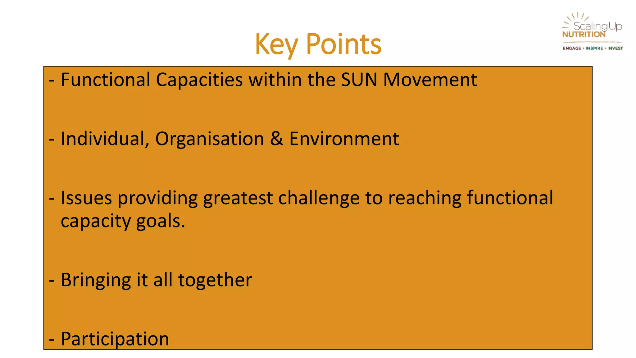 Key Points
- Functional Capacities within the SUN Movement
- Individual, Organisation & Environment
- Issues providing greatest challenge to reaching functional
capacity goals.
- Bringing it all together
- Participation
 