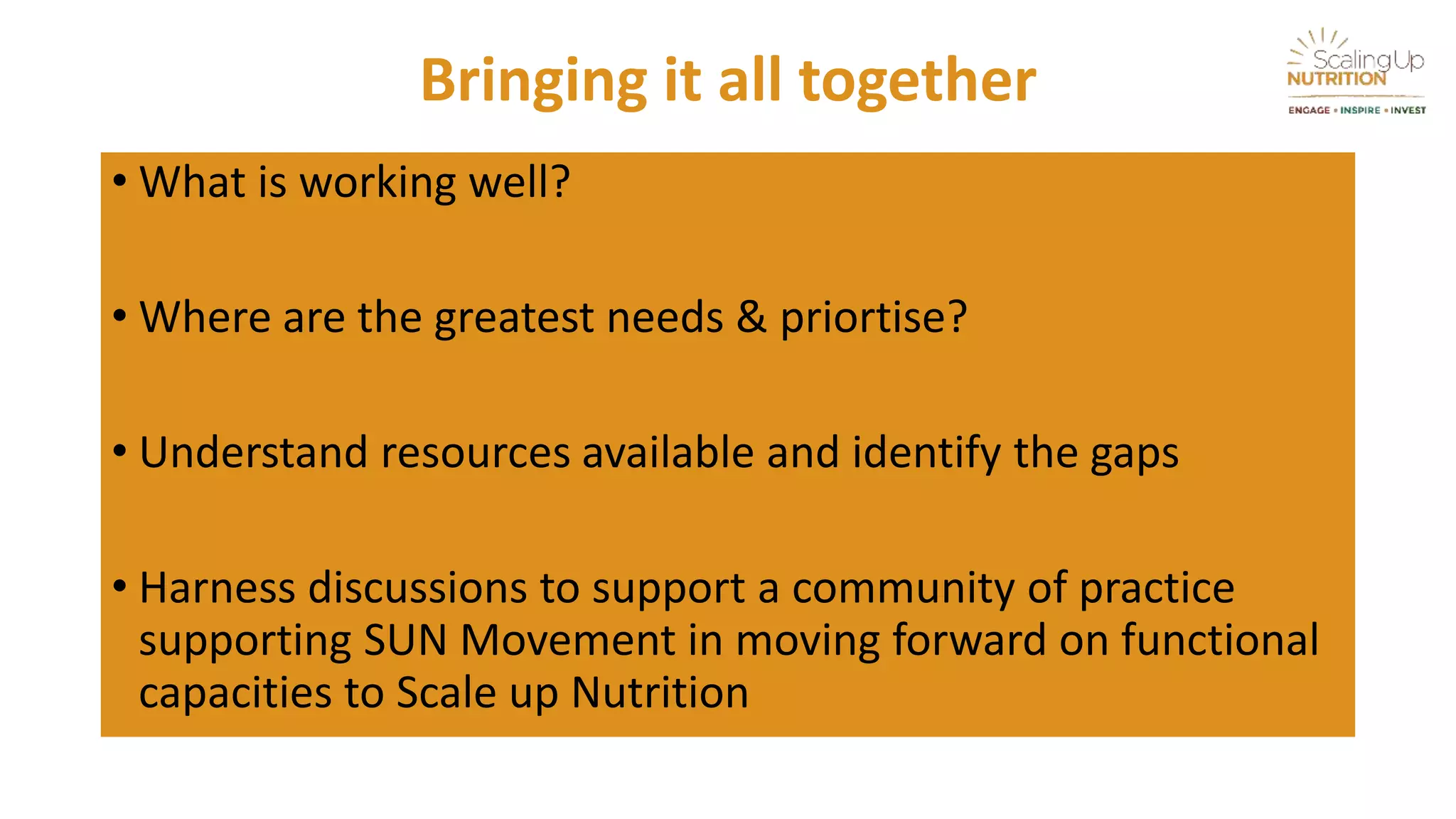 Bringing it all together
• What is working well?
• Where are the greatest needs & priortise?
• Understand resources available and identify the gaps
• Harness discussions to support a community of practice
supporting SUN Movement in moving forward on functional
capacities to Scale up Nutrition
 