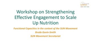 Workshop on Strengthening
Effective Engagement to Scale
Up Nutrition
Functional Capacities in the context of the SUN Movement
Breda Gavin-Smith
SUN Movement Secretariat
 
